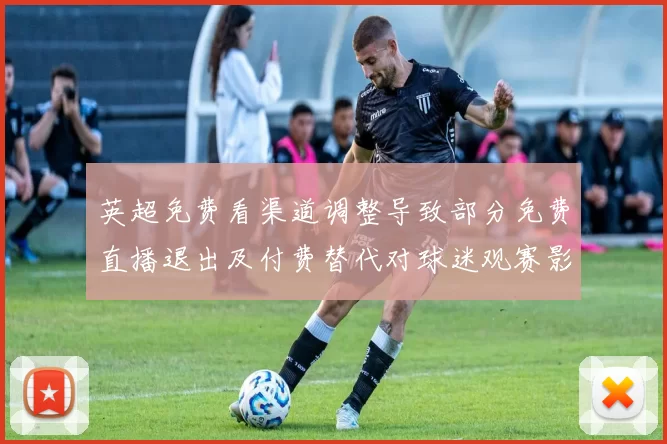 英超免费看渠道调整导致部分免费直播退出及付费替代对球迷观赛影响