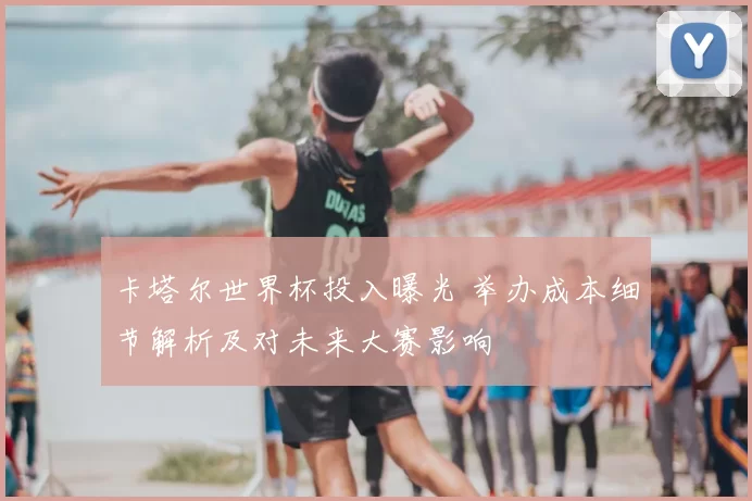 卡塔尔世界杯投入曝光 举办成本细节解析及对未来大赛影响