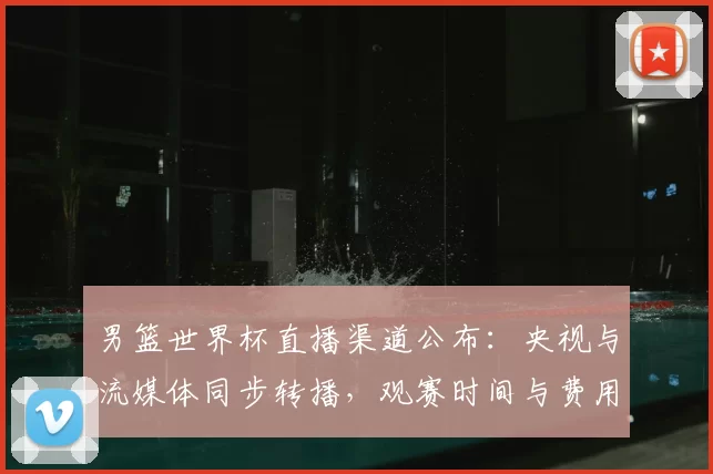 男篮世界杯直播渠道公布：央视与流媒体同步转播，观赛时间与费用要点