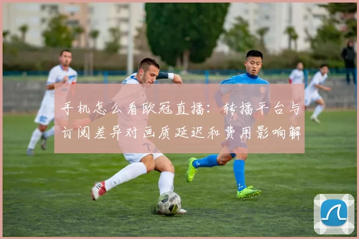 手机怎么看欧冠直播：转播平台与订阅差异对画质延迟和费用影响解析