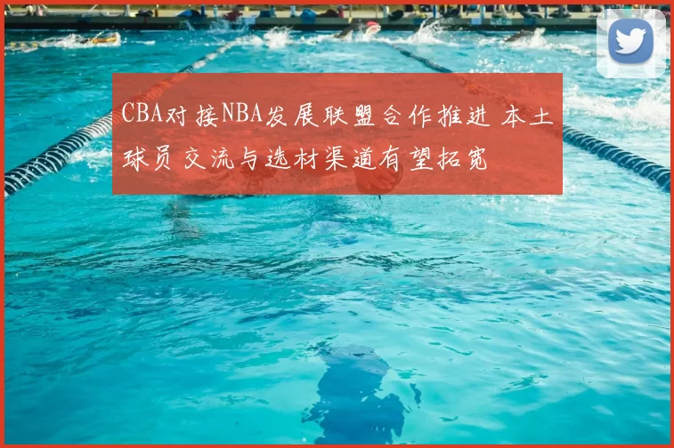 CBA对接NBA发展联盟合作推进 本土球员交流与选材渠道有望拓宽