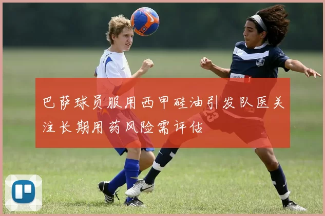 巴萨球员服用西甲硅油引发队医关注长期用药风险需评估