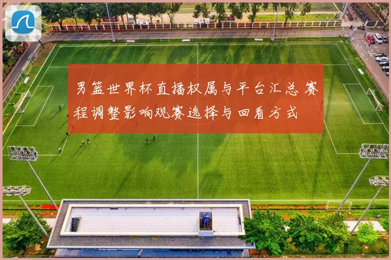 男篮世界杯直播权属与平台汇总 赛程调整影响观赛选择与回看方式