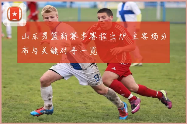 山东男篮新赛季赛程出炉 主客场分布与关键对手一览