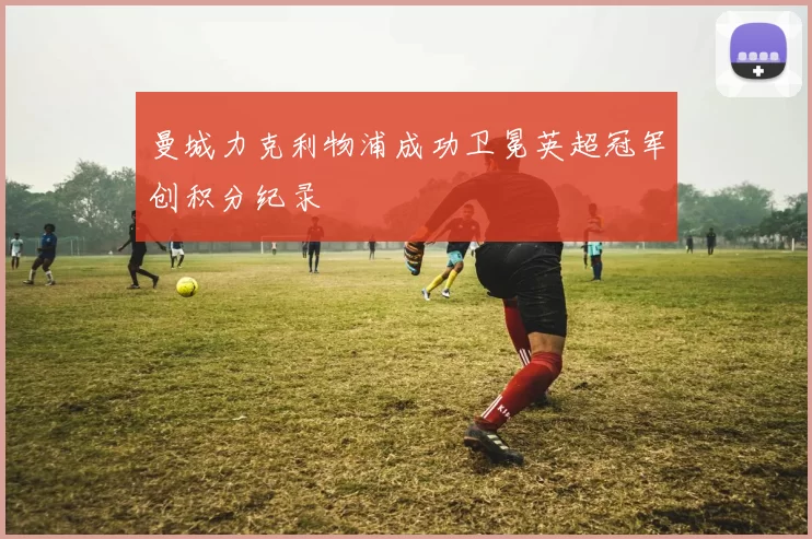 曼城力克利物浦成功卫冕英超冠军创积分纪录