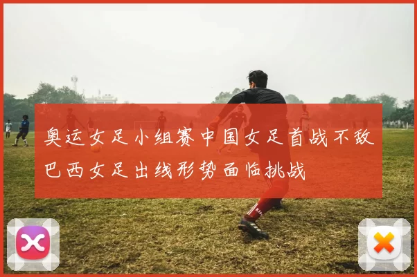 奥运女足小组赛中国女足首战不敌巴西女足出线形势面临挑战