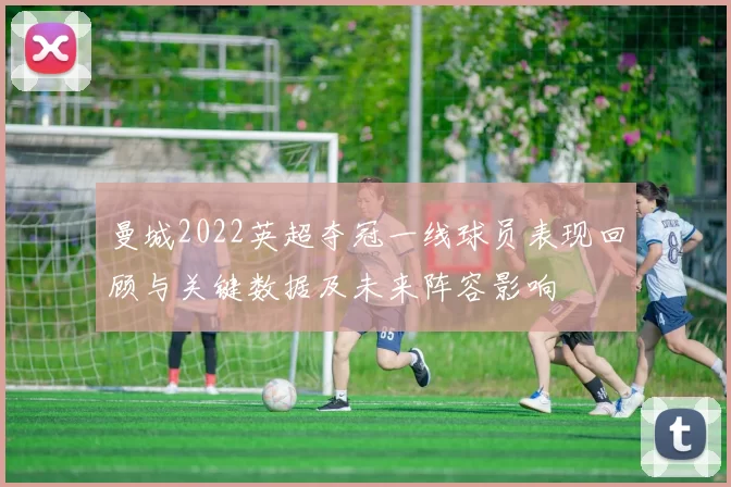 曼城2022英超夺冠一线球员表现回顾与关键数据及未来阵容影响