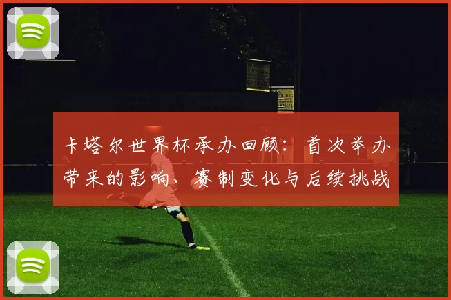 卡塔尔世界杯承办回顾：首次举办带来的影响、赛制变化与后续挑战