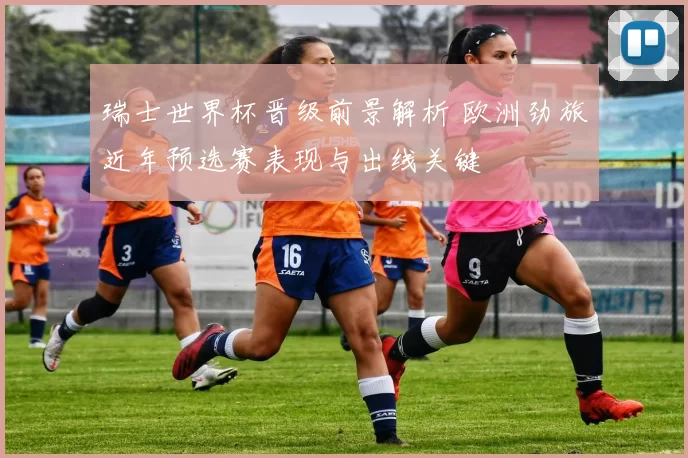 瑞士世界杯晋级前景解析 欧洲劲旅近年预选赛表现与出线关键