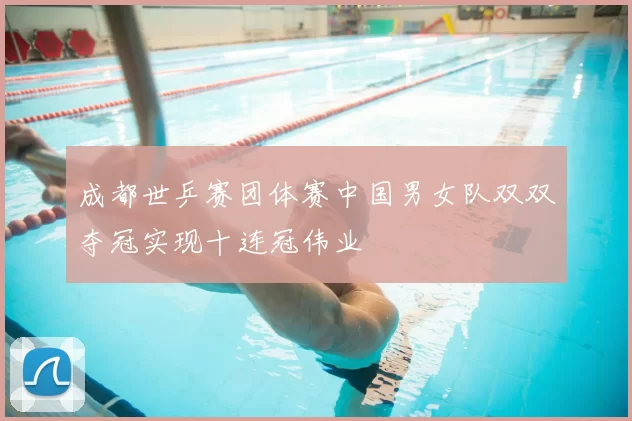 成都世乒赛团体赛中国男女队双双夺冠实现十连冠伟业