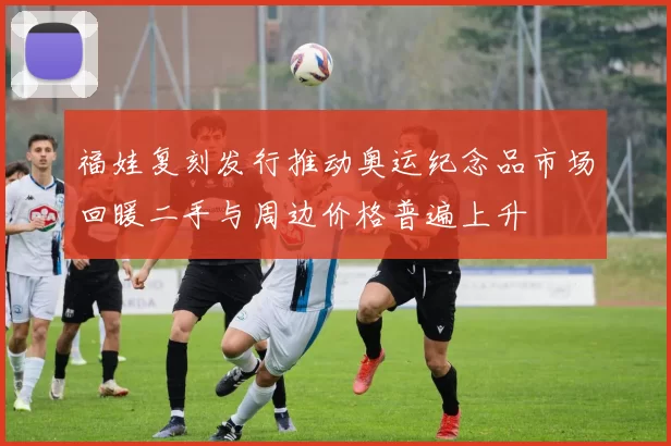 福娃复刻发行推动奥运纪念品市场回暖二手与周边价格普遍上升
