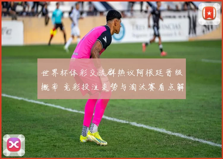 世界杯体彩交流群热议阿根廷晋级概率 竞彩投注走势与淘汰赛看点解析
