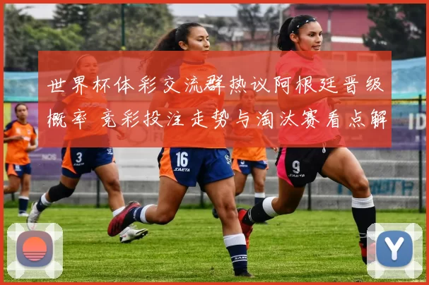 世界杯体彩交流群热议阿根廷晋级概率 竞彩投注走势与淘汰赛看点解析