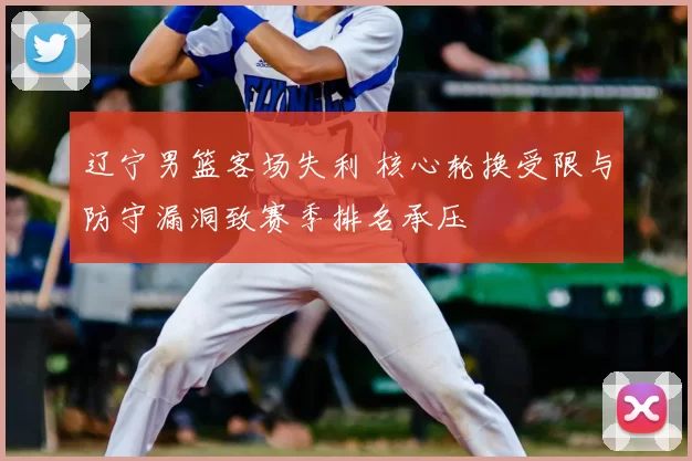 辽宁男篮客场失利 核心轮换受限与防守漏洞致赛季排名承压