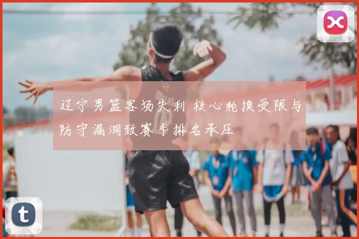 辽宁男篮客场失利 核心轮换受限与防守漏洞致赛季排名承压