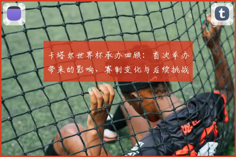 卡塔尔世界杯承办回顾：首次举办带来的影响、赛制变化与后续挑战