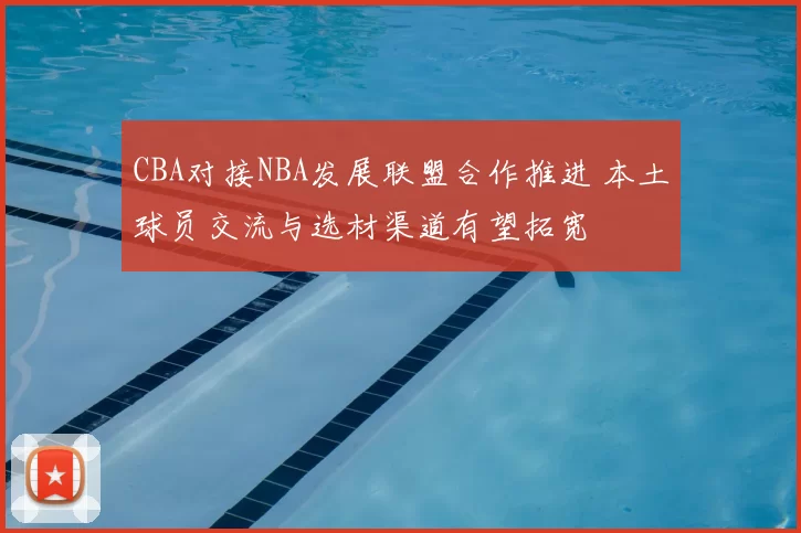 CBA对接NBA发展联盟合作推进 本土球员交流与选材渠道有望拓宽