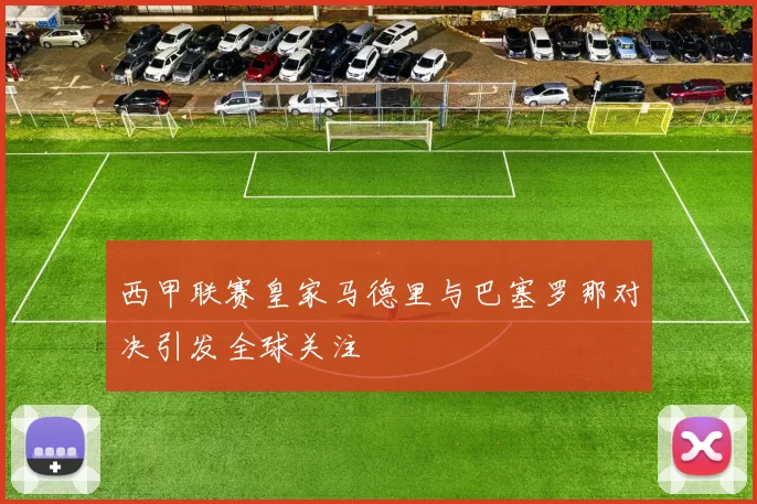 西甲联赛皇家马德里与巴塞罗那对决引发全球关注