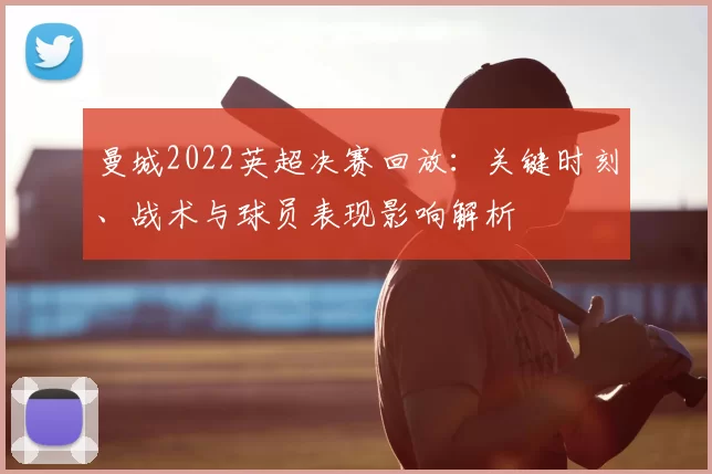 曼城2022英超决赛回放：关键时刻、战术与球员表现影响解析