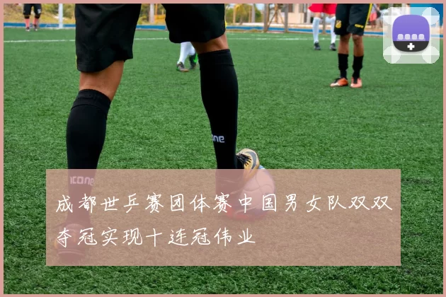 成都世乒赛团体赛中国男女队双双夺冠实现十连冠伟业
