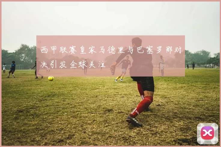 西甲联赛皇家马德里与巴塞罗那对决引发全球关注