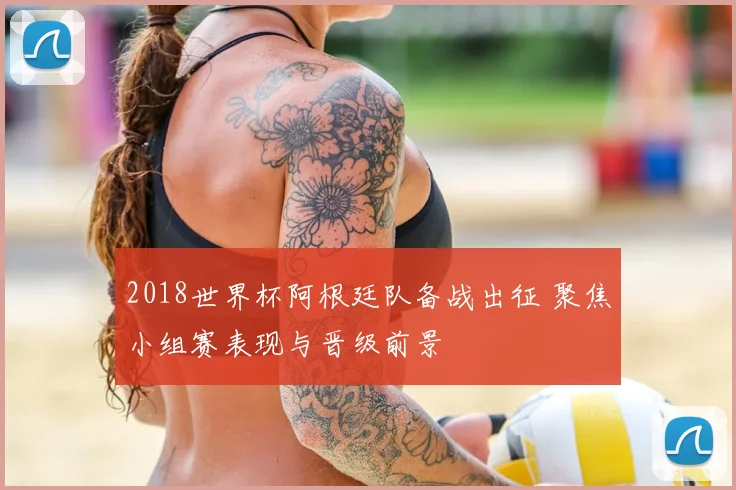 2018世界杯阿根廷队备战出征 聚焦小组赛表现与晋级前景