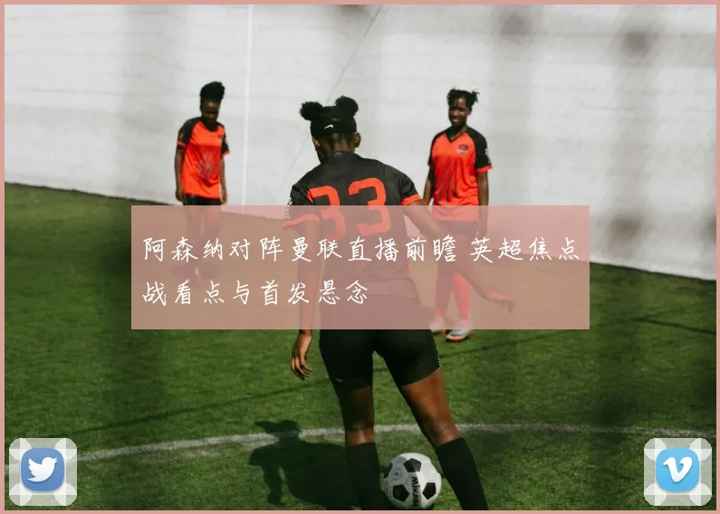 阿森纳对阵曼联直播前瞻 英超焦点战看点与首发悬念