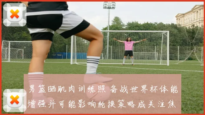 男篮晒肌肉训练照 备战世界杯体能增强并可能影响轮换策略成关注焦点