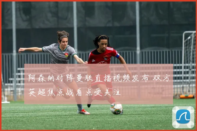阿森纳对阵曼联直播视频发布 双方英超焦点战看点受关注