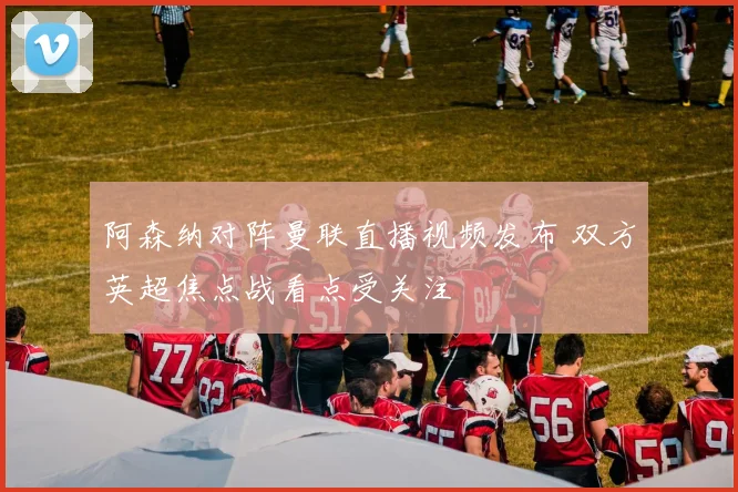 阿森纳对阵曼联直播视频发布 双方英超焦点战看点受关注