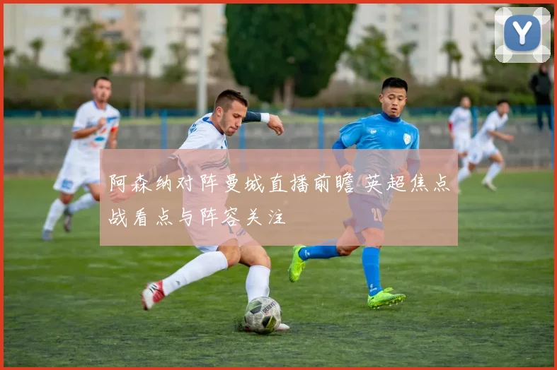 阿森纳对阵曼城直播前瞻 英超焦点战看点与阵容关注