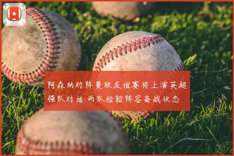 阿森纳对阵曼联友谊赛将上演英超强队对话 两队检验阵容备战状态